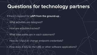 Questions for technology partners
If there’s support for xAPI from the ground-up…
• What activities are designed?
• How are activities tracked?
• What data points are in each statement?
• How do I input or change endpoint credentials?
• How does it rely on the LMS or other software applications?
 