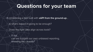Questions for your team
If considering a tool built with xAPI from the ground-up…
• Is what’s baked-in going to be enough?
• Does the right data align across tools?
• If not…  
can we support our own unbiased reporting,  
knowing the caveats?
 