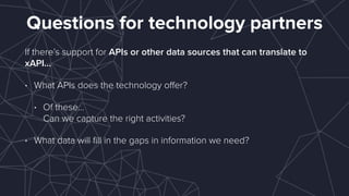 Questions for technology partners
If there’s support for APIs or other data sources that can translate to
xAPI…
• What APIs does the technology oﬀer?
• Of these… 
Can we capture the right activities?
• What data will ﬁll in the gaps in information we need?
 