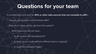 Questions for your team
If considering a tool built for APIs or other data sources that can translate to xAPI…
• Can we get enough from this/these APIs?
• How much value will we get from this system?
• What resources will we have…
• to do custom API development?
• to keep up our code with the diﬀerent specs, ongoing?
• to build the translation layer?
 