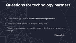 Questions for technology partners
If your technology partner will build whatever you want…
• What learning experience are you designing?
• What interactions are needed to support the learning experience
design?
 
