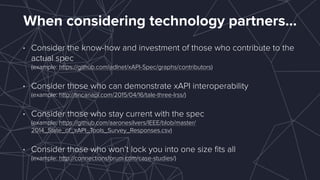 When considering technology partners…
• Consider the know-how and investment of those who contribute to the
actual spec 
(example: https://github.com/adlnet/xAPI-Spec/graphs/contributors)
• Consider those who can demonstrate xAPI interoperability 
(example: http://tincanapi.com/2015/04/16/tale-three-lrss/)
• Consider those who stay current with the spec 
(example: https://github.com/aaronesilvers/IEEE/blob/master/
2014_State_of_xAPI_Tools_Survey_Responses.csv)
• Consider those who won’t lock you into one size ﬁts all 
(example: http://connectionsforum.com/case-studies/)
 