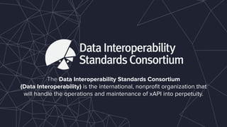 The Data Interoperability Standards Consortium
(Data Interoperability) is the international, nonproﬁt organization that
will handle the operations and maintenance of xAPI into perpetuity.
 