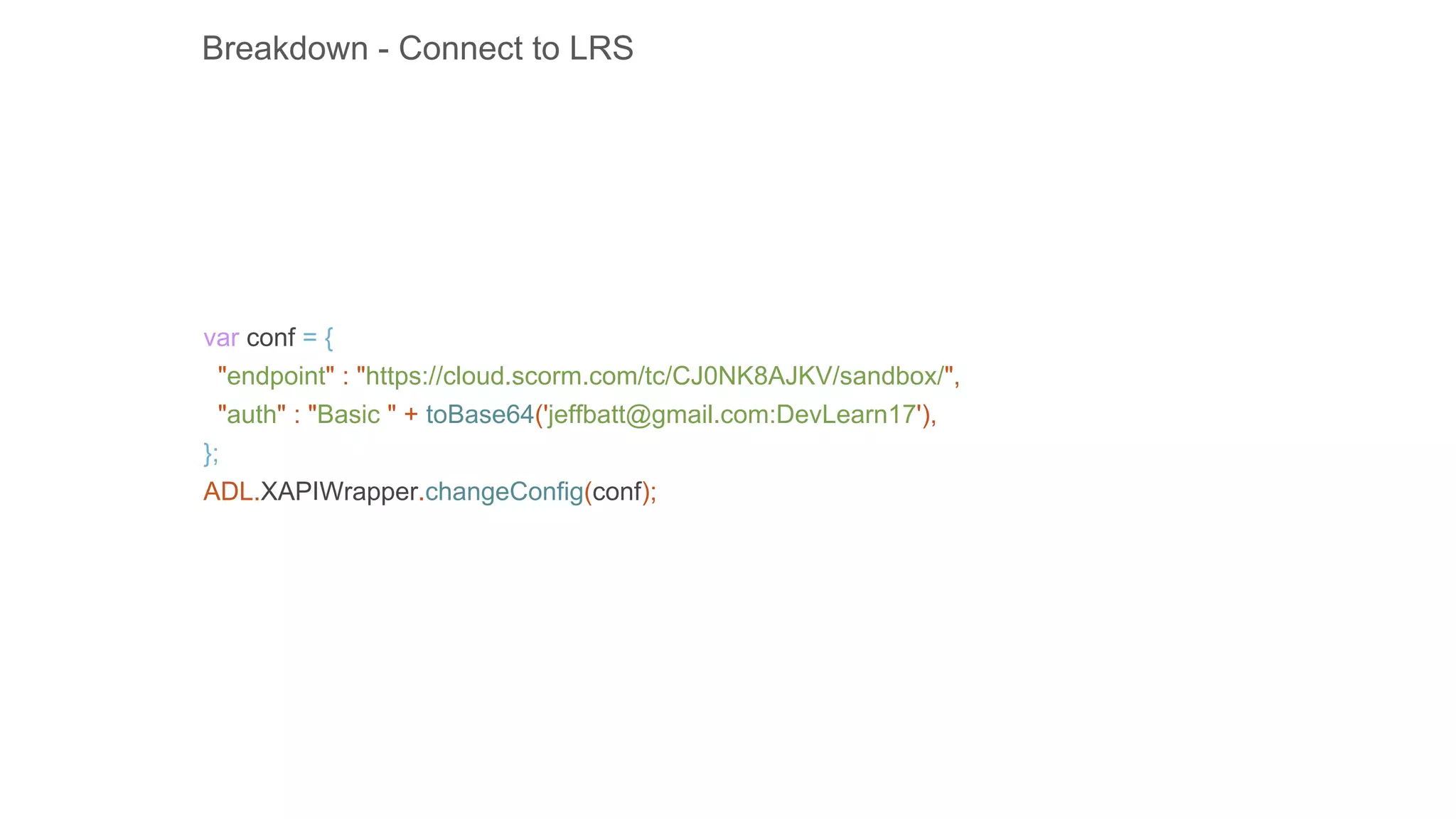 var conf = {
"endpoint" : "https://cloud.scorm.com/tc/CJ0NK8AJKV/sandbox/",
"auth" : "Basic " + toBase64('jeffbatt@gmail.com:DevLearn17'),
};
ADL.XAPIWrapper.changeConfig(conf);
Breakdown - Connect to LRS
 