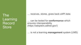 The
Learning
Record
Store
… receives, stores, gives back xAPI data
… can be tested for conformance which
ensures interoperability
(https://adopters.adlnet.gov/)
… is not a learning management system (LMS)
 