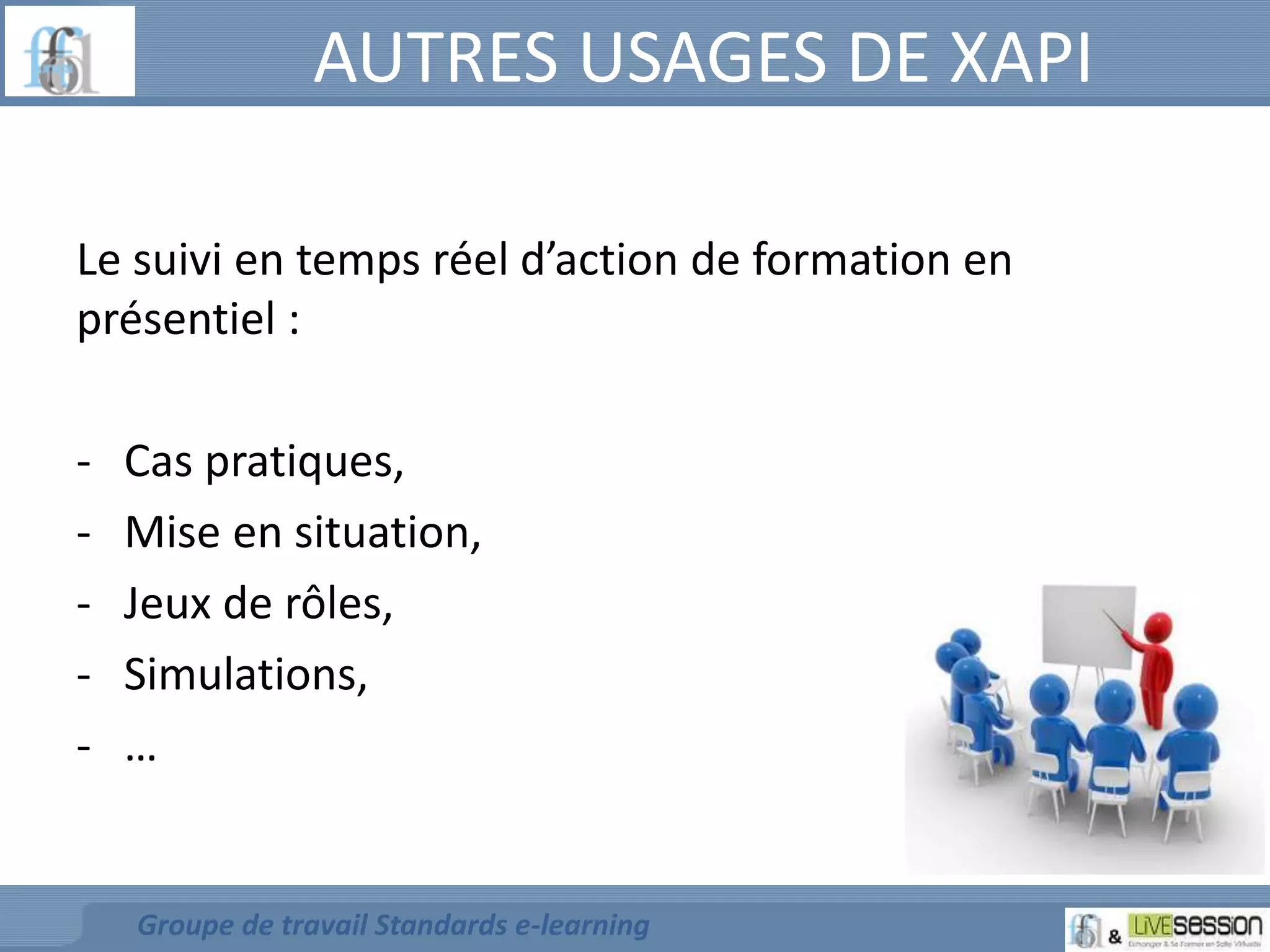 AUTRES USAGES DE XAPI 
Le suivi en temps réel d’action de formation en 
présentiel : 
- Cas pratiques, 
- Mise en situation, 
- Jeux de rôles, 
- Simulations, 
- … 
Groupe de travail Standards e-learning 
 