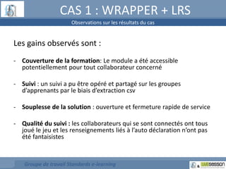 CAS 1 : WRAPPER + LRS 
Observations sur les résultats du cas 
Les gains observés sont : 
- Couverture de la formation: Le module a été accessible 
potentiellement pour tout collaborateur concerné 
- Suivi : un suivi a pu être opéré et partagé sur les groupes 
d’apprenants par le biais d’extraction csv 
- Souplesse de la solution : ouverture et fermeture rapide de service 
- Qualité du suivi : les collaborateurs qui se sont connectés ont tous 
joué le jeu et les renseignements liés à l’auto déclaration n’ont pas 
été fantaisistes 
Groupe de travail Standards e-learning 
 