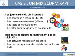 CAS 2 : UN MIX SCORM XAPI 
Présentation du cas 
A ce jour le suivi du LMS couvre : 
- Les contenus e-learning SCORM 
- Les ressources externes (vidéos, ….) 
- Les tests et les évaluations 
- Le calendrier des journées présentielles 
Mais certains aspects formatifs n’ont pas de 
suivi LMS : 
- Les activités réalisées en présentiel 
- Les cas pratiques sur des objets non inclus au 
LMS 
Groupe de travail Standards e-learning 
 