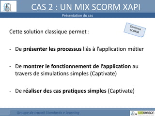 CAS 2 : UN MIX SCORM XAPI 
Présentation du cas 
Cette solution classique permet : 
- De présenter les processus liés à l’application métier 
- De montrer le fonctionnement de l’application au 
travers de simulations simples (Captivate) 
- De réaliser des cas pratiques simples (Captivate) 
Groupe de travail Standards e-learning 
 