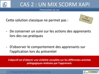 CAS 2 : UN MIX SCORM XAPI 
Présentation du cas 
Cette solution classique ne permet pas : 
- De conserver un suivi sur les actions des apprenants 
lors des cas pratiques 
- D’observer le comportement des apprenants sur 
l’application lors du présentiel 
L’objectif est d’obtenir une visibilité complète sur les différentes activités 
pédagogiques réalisées par l’apprenant. 
Groupe de travail Standards e-learning 
 
