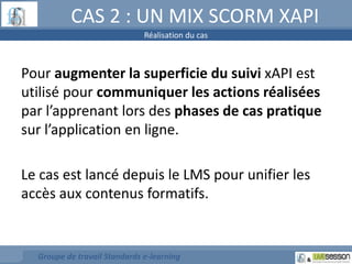 CAS 2 : UN MIX SCORM XAPI 
Réalisation du cas 
Pour augmenter la superficie du suivi xAPI est 
utilisé pour communiquer les actions réalisées 
par l’apprenant lors des phases de cas pratique 
sur l’application en ligne. 
Le cas est lancé depuis le LMS pour unifier les 
accès aux contenus formatifs. 
Groupe de travail Standards e-learning 
 