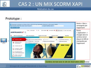 CAS 2 : UN MIX SCORM XAPI 
Prototype : 
Réalisation du cas 
Contenu de test avec le site de réservation d’Air France 
Groupe de travail Standards e-learning 
Partie « libre » 
renseignée par 
l’apprenant 
Partie 
« application » 
chargée dans le 
contenu lancé 
depuis le LMS et 
manipulée par 
l’apprenant 
 