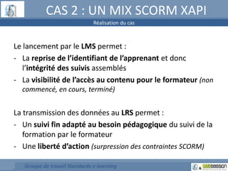 CAS 2 : UN MIX SCORM XAPI 
Réalisation du cas 
Le lancement par le LMS permet : 
- La reprise de l’identifiant de l’apprenant et donc 
l’intégrité des suivis assemblés 
- La visibilité de l’accès au contenu pour le formateur (non 
commencé, en cours, terminé) 
La transmission des données au LRS permet : 
- Un suivi fin adapté au besoin pédagogique du suivi de la 
formation par le formateur 
- Une liberté d’action (surpression des contraintes SCORM) 
Groupe de travail Standards e-learning 
 