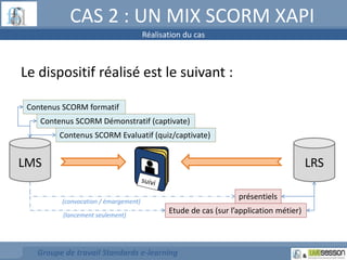 CAS 2 : UN MIX SCORM XAPI 
Le dispositif réalisé est le suivant : 
Contenus SCORM formatif 
Contenus SCORM Démonstratif (captivate) 
LMS 
Contenus SCORM Evaluatif (quiz/captivate) 
(convocation / émargement) 
Groupe de travail Standards e-learning 
LRS 
présentiels 
Etude de cas (sur l’application métier) 
(lancement seulement) 
Réalisation du cas 
 