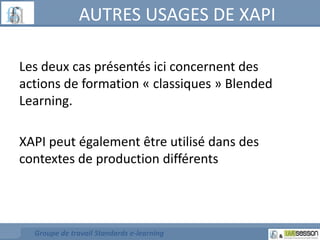 AUTRES USAGES DE XAPI 
Les deux cas présentés ici concernent des 
actions de formation « classiques » Blended 
Learning. 
XAPI peut également être utilisé dans des 
contextes de production différents 
Groupe de travail Standards e-learning 
 