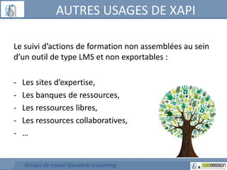 AUTRES USAGES DE XAPI 
Le suivi d’actions de formation non assemblées au sein 
d’un outil de type LMS et non exportables : 
- Les sites d’expertise, 
- Les banques de ressources, 
- Les ressources libres, 
- Les ressources collaboratives, 
- … 
Groupe de travail Standards e-learning 
 
