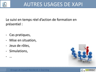 AUTRES USAGES DE XAPI 
Le suivi en temps réel d’action de formation en 
présentiel : 
- Cas pratiques, 
- Mise en situation, 
- Jeux de rôles, 
- Simulations, 
- … 
Groupe de travail Standards e-learning 
 