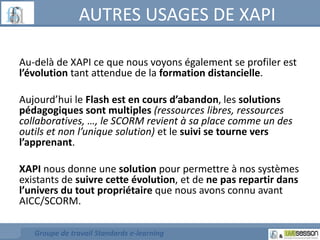 AUTRES USAGES DE XAPI 
Au-delà de XAPI ce que nous voyons également se profiler est 
l’évolution tant attendue de la formation distancielle. 
Aujourd’hui le Flash est en cours d’abandon, les solutions 
pédagogiques sont multiples (ressources libres, ressources 
collaboratives, …, le SCORM revient à sa place comme un des 
outils et non l’unique solution) et le suivi se tourne vers 
l’apprenant. 
XAPI nous donne une solution pour permettre à nos systèmes 
existants de suivre cette évolution, et de ne pas repartir dans 
l’univers du tout propriétaire que nous avons connu avant 
AICC/SCORM. 
Groupe de travail Standards e-learning 
 
