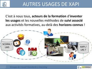 AUTRES USAGES DE XAPI 
C’est à nous tous, acteurs de la formation d’inventer 
les usages et les nouvelles méthodes de suivi associé 
aux activités formatives, au-delà des horizons connus ! 
SCORM / 
LMS XAPI / 
Groupe de travail Standards e-learning 
LRS ? 
 