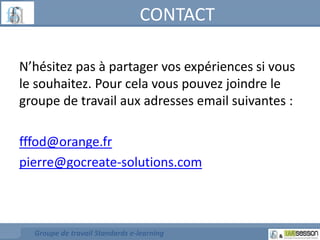 CONTACT 
N’hésitez pas à partager vos expériences si vous 
le souhaitez. Pour cela vous pouvez joindre le 
groupe de travail aux adresses email suivantes : 
fffod@orange.fr 
pierre@gocreate-solutions.com 
Groupe de travail Standards e-learning 
 
