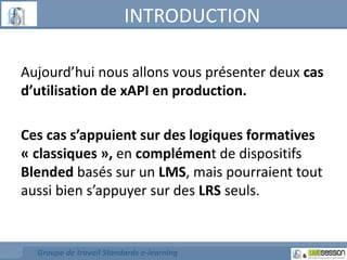 INTRODUCTION 
Aujourd’hui nous allons vous présenter deux cas 
d’utilisation de xAPI en production. 
Ces cas s’appuient sur des logiques formatives 
« classiques », en complément de dispositifs 
Blended basés sur un LMS, mais pourraient tout 
aussi bien s’appuyer sur des LRS seuls. 
Groupe de travail Standards e-learning 
 
