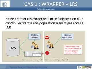 CAS 1 : WRAPPER + LRS 
Notre premier cas concerne la mise à disposition d’un 
contenu existant à une population n’ayant pas accès au 
LMS 
LMS 
Contenu 
SCORM 
Export suivi 
Environnement couvert par le SI Environnement non couvert par le SI 
Groupe de travail Standards e-learning 
Contenu 
Web/cdrom 
Cette solution n’est 
pas satisfaisante car le 
suivi pédagogique 
n’est pas possible 
Présentation du cas 
 