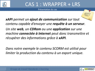 CAS 1 : WRAPPER + LRS 
Présentation du cas 
xAPI permet un ajout de communication sur tout 
contenu capable d’envoyer une requête à un serveur. 
Un site web, un CDRom ou une application sur une 
machine connectée à Internet peut donc transmettre et 
récupérer des informations grâce à xAPI. 
Dans notre exemple le contenu SCORM est utilisé pour 
limiter la production du contenu à un export unique. 
Groupe de travail Standards e-learning 
 