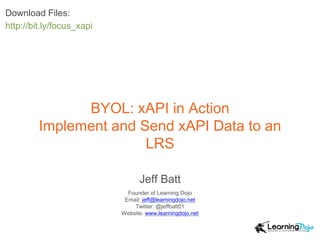 BYOL: xAPI in Action
Implement and Send xAPI Data to an
LRS
Jeff Batt
Founder of Learning Dojo
Email: jeff@learningdojo.net
Twitter: @jeffbatt01
Website: www.learningdojo.net
Download Files:
http://bit.ly/focus_xapi
 