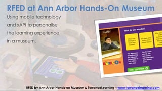 RFED at Ann Arbor Hands-On Museum
Using mobile technology
and xAPI to personalise
the learning experience
in a museum.
RFED by Ann Arbor Hands-on Museum & TorranceLearning – www.torrancelearning.com
 