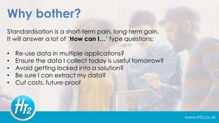 www.ht2.co.uk
Why bother?
Standardisation is a short-term pain, long-term gain.
It will answer a lot of ‘How can I…’ type questions:
• Re-use data in multiple applications?
• Ensure the data I collect today is useful tomorrow?
• Avoid getting locked into a solution?
• Be sure I can extract my data?
• Cut costs, future-proof
 