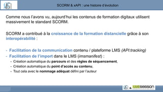 SCORM & xAPI : une histoire d’évolution
Comme nous l’avons vu, aujourd’hui les contenus de formation digitaux utilisent
massivement le standard SCORM.
SCORM a contribué à la croissance de la formation distancielle grâce à son
interopérabilité :
- Facilitation de la communication contenu / plateforme LMS (API:tracking)
- Facilitation de l’import dans le LMS (imsmanifest) :
- Création automatique du parcours et des règles de séquencement,
- Création automatique du point d’accès au contenu,
- Tout cela avec le nommage adéquat défini par l’auteur
 