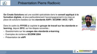 Go Create Solutions est une société spécialisée dans le conseil appliqué à la
formation digitale, et plus particulièrement l’accompagnement à la mise en
place de solutions basées sur les standards XAPI / SCORM / AICC / QTI.
Dans le cadre du FFFOD je copilote le groupe de travail sur les standards e-
learning, depuis 2012, sur les étapes suivantes :
- Questionnaire sur les usages des standards e-learning
- Exemples de contenus SCORM 2004
- Présentation de xAPI
Présentation Pierre Radlovic
 