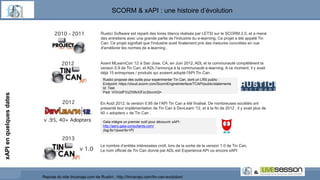 Reprise du site tincanapi.com de Rustici : http://tincanapi.com/tin-can-evolution/
Avant MLearnCon '12 à San Jose, CA, en Juin 2012, ADL et la communauté complétèrent la
version 0.9 de Tin Can, et ADL l’annonça à la communauté e-learning. A ce moment, il y avait
déjà 15 entreprises / produits qui avaient adopté l'API Tin Can .
En Août 2012, la version 0.95 de l’API Tin Can a été finalisé. De nombreuses sociétés ont
présenté leur implémentation de Tin Can à DevLearn '12, et à la fin de 2012 , il y avait plus de
40 « adopters » de Tin Can .
Le nombre d’entités intéressées croît, lors de la sortie de la version 1.0 de Tin Can.
Le nom officiel de Tin Can donné par ADL est Experience API ou encore xAPI
Gaïa intègre un premier outil pour découvrir xAPI :
http://aero.gaia-consultants.com/
(log:for1/pwd:for1P)
Rustici propose des outils pour expérimenter Tin Can, dont un LRS public :
Endpoint: https://cloud.scorm.com/ScormEngineInterface/TCAPI/public/statements
Id: Test
Pwd: VGVzdFVzZXI6cGFzc3dvcmQ=
Rustici Software est reparti des livres blancs réalisés par LETSI sur le SCORM 2.0, et a mené
des entretiens avec une grande partie de l'industrie du e-learning. Ce projet a été appelé Tin
Can. Ce projet signifiait que l'industrie avait finalement pris des mesures concrètes en vue
d'améliorer les normes de e-learning .
SCORM & xAPI : une histoire d’évolution
xAPIenquelquesdates
 