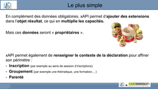 En complément des données obligatoires, xAPI permet d’ajouter des extensions
dans l’objet résultat, ce qui en multiplie les capacités.
Mais ces données seront « propriétaires ».
xAPI permet également de renseigner le contexte de la déclaration pour affiner
son périmètre :
- Inscription (par exemple au sens de session d’inscriptions)
- Groupement (par exemple une thématique, une formation,…)
- Parenté
Le plus simple
 