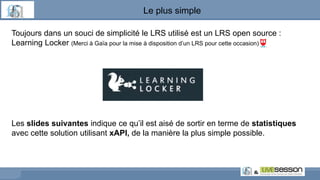 Le plus simple
Toujours dans un souci de simplicité le LRS utilisé est un LRS open source :
Learning Locker (Merci à Gaïa pour la mise à disposition d’un LRS pour cette occasion)
Les slides suivantes indique ce qu’il est aisé de sortir en terme de statistiques
avec cette solution utilisant xAPI, de la manière la plus simple possible.
 
