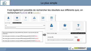 Le plus simple
Il est également possible de rechercher les résultats aux différents quiz, en
recherchant l’activité et le succès :
Nous avons renseigné les id des activités dans Storyline, nous pouvons ainsi les
rechercher :
http://www.gaia-consultants.com/xapicref/fffod/xapi/grpstds/BD/20150915/tintin
http://www.gaia-consultants.com/xapicref/fffod/xapi/grpstds/BD/20150915/asterix
http://www.gaia-consultants.com/xapicref/fffod/xapi/grpstds/BD/20150915/lucky_luke
 