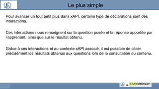 Pour avancer un tout petit plus dans xAPI, certains type de déclarations sont des
interactions.
Ces interactions nous renseignent sur la question posée et la réponse apportée par
l’apprenant, ainsi que sur le résultat obtenu.
Grâce à ces interactions et au contexte xAPI associé, il est possible de cibler
précisément les résultats obtenus aux questions lors de la consultation du contenu.
Le plus simple
 