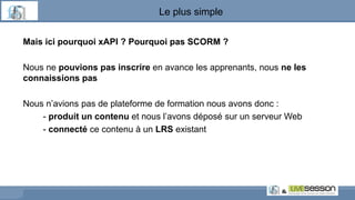 Le plus simple
Mais ici pourquoi xAPI ? Pourquoi pas SCORM ?
Nous ne pouvions pas inscrire en avance les apprenants, nous ne les
connaissions pas
Nous n’avions pas de plateforme de formation nous avons donc :
- produit un contenu et nous l’avons déposé sur un serveur Web
- connecté ce contenu à un LRS existant
 