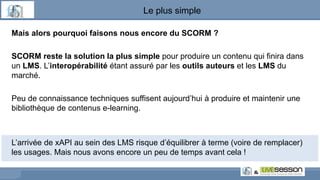 Le plus simple
Mais alors pourquoi faisons nous encore du SCORM ?
SCORM reste la solution la plus simple pour produire un contenu qui finira dans
un LMS. L’interopérabilité étant assuré par les outils auteurs et les LMS du
marché.
Peu de connaissance techniques suffisent aujourd’hui à produire et maintenir une
bibliothèque de contenus e-learning.
L’arrivée de xAPI au sein des LMS risque d’équilibrer à terme (voire de remplacer)
les usages. Mais nous avons encore un peu de temps avant cela !
 