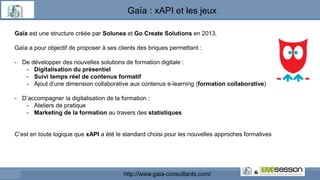 Gaïa est une structure créée par Solunea et Go Create Solutions en 2013.
Gaïa a pour objectif de proposer à ses clients des briques permettant :
- De développer des nouvelles solutions de formation digitale :
- Digitalisation du présentiel
- Suivi temps réel de contenus formatif
- Ajout d’une dimension collaborative aux contenus e-learning (formation collaborative)
- D’accompagner la digitalisation de la formation :
- Ateliers de pratique
- Marketing de la formation au travers des statistiques
C’est en toute logique que xAPI a été le standard choisi pour les nouvelles approches formatives
http://www.gaia-consultants.com/
Gaïa : xAPI et les jeux
 