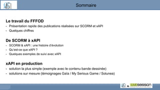 Sommaire
Le travail du FFFOD
- Présentation rapide des publications réalisées sur SCORM et xAPI
- Quelques chiffres
De SCORM à xAPI
- SCORM & xAPI : une histoire d’évolution
- Qu’est-ce que xAPI ?
- Quelques exemples de suivi avec xAPI
xAPI en production
- solution la plus simple (exemple avec le contenu bande dessinée)
- solutions sur mesure (témoignages Gaïa / My Serious Game / Solunea)
 