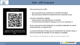 Pour pouvoir jouer il suffit :
- Qu’une personne se connecte sur l’interface formateur
- Que les joueurs flashent le code barre pour s’associer au jeu
Une fois l’association réalisée:
- chaque joueur peut sélectionner un nombre
- La roue tourne et indique le vainqueur (s’il y a un vainqueur !)
Ce jeu nous sert à tester facilement un contexte d’utilisation en amont
de la production du support final.
La couche technique n’influe pas sur la production du contenu de jeu, il
est ainsi possible de travailler sur les étapes en parallèle.
Nous mettrons à disposition ce test sur Internet début 2016
Gaïa : xAPI et les jeux
 