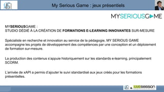 My Serious Game : jeux présentiels
MYSERIOUSGAME :
STUDIO DÉDIÉ À LA CRÉATION DE FORMATIONS E-LEARNING INNOVANTES SUR-MESURE
Spécialiste en recherche et innovation au service de la pédagogie, MY SERIOUS GAME
accompagne les projets de développement des compétences par une conception et un déploiement
de formation sur-mesure.
La production des contenus s’appuie historiquement sur les standards e-learning, principalement
SCORM.
L’arrivée de xAPI a permis d’ajouter le suivi standardisé aux jeux créés pour les formations
présentielles.
 