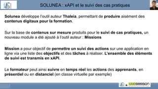 SOLUNEA : xAPI et le suivi des cas pratiques
Solunea développe l’outil auteur Thaleia, permettant de produire aisément des
contenus digitaux pour la formation.
Sur la base de contenus sur mesure produits pour le suivi de cas pratiques, un
nouveau module a été ajouté à l’outil auteur : Missions
Mission a pour objectif de permettre un suivi des actions sur une application en
ligne via une liste des objectifs et des tâches à réaliser. L’ensemble des éléments
de suivi est transmis en xAPI.
Le formateur peut ainsi suivre en temps réel les actions des apprenants, en
présentiel ou en distanciel (en classe virtuelle par exemple)
 
