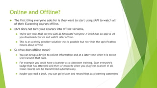 Online and Offline?
 The first thing everyone asks for is they want to start using xAPI to watch all
of their ELearning courses offline.
 xAPI does not turn your courses into offline versions.
 There are tools that do this such as Articulate Storyline 2 which has an app to let
you download courses and watch later offline.
 This is an activity provider solution that is possible but not what the specification
means about offline
 So what does offline mean?
 You can setup a device to collect information and at a later time when it is online
will transmit that data.
 For example you could have a scanner at a classroom training. Scan everyone's
badge that has attended and then afterwards when you plug that scanner in all
those records will be transmitted automatically.
 Maybe you read a book, you can go in later and record that as a learning statement
 