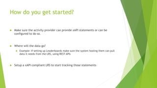 How do you get started?
 Make sure the activity provider can provide xAPI statements or can be
configured to do so.
 Where will the data go?
 Example: If setting up Leaderboards make sure the system hosting them can pull
data it needs from the LRS, using REST APIs
 Setup a xAPI compliant LRS to start tracking those statements
 