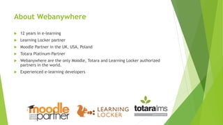 About Webanywhere
 12 years in e-learning
 Learning Locker partner
 Moodle Partner in the UK, USA, Poland
 Totara Platinum Partner
 Webanywhere are the only Moodle, Totara and Learning Locker authorized
partners in the world.
 Experienced e-learning developers
 
