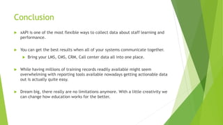 Conclusion
 xAPI is one of the most flexible ways to collect data about staff learning and
performance.
 You can get the best results when all of your systems communicate together.
 Bring your LMS, CMS, CRM, Call center data all into one place.
 While having millions of training records readily available might seem
overwhelming with reporting tools available nowadays getting actionable data
out is actually quite easy.
 Dream big, there really are no limitations anymore. With a little creativity we
can change how education works for the better.
 