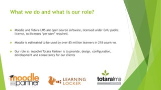 What we do and what is our role?
 Moodle and Totara LMS are open source software, licensed under GNU public
license, no licenses ‘per user’ required.
 Moodle is estimated to be used by over 85 million learners in 218 countries
 Our role as Moodle/Totara Partner is to provide, design, configuration,
development and consultancy for our clients
 