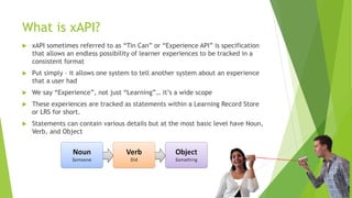What is xAPI?
 xAPI sometimes referred to as “Tin Can” or “Experience API” is specification
that allows an endless possibility of learner experiences to be tracked in a
consistent format
 Put simply – it allows one system to tell another system about an experience
that a user had
 We say “Experience”, not just “Learning”… it’s a wide scope
 These experiences are tracked as statements within a Learning Record Store
or LRS for short.
 Statements can contain various details but at the most basic level have Noun,
Verb, and Object
 